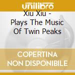 Xiu Xiu - Plays The Music Of Twin Peaks cd musicale di Xiu Xiu