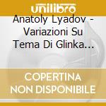 Anatoly Lyadov - Variazioni Su Tema Di Glinka Op 35 (2 Cd) cd musicale di Anatoly Lyadov