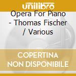 Opera For Piano - Thomas Fischer / Various cd musicale di Opera For Piano