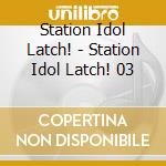 Station Idol Latch! - Station Idol Latch! 03 cd