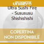 Ultra Sushi Fire - Susususu Shishishishi cd musicale
