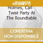 Holmes, Carl - Twist Party At The Roundtable cd musicale