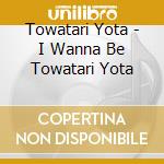 Towatari Yota - I Wanna Be Towatari Yota cd musicale di Towatari Yota