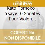 Kato Tomoko - Ysaye: 6 Sonates Pour Violon Seul.Op.27 cd