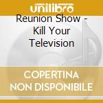 Reunion Show - Kill Your Television cd