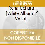 Rena Uehara - [White Album 2] Vocal Collection cd musicale
