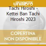 Tachi Hiroshi - Kettei Ban Tachi Hiroshi 2023 cd musicale
