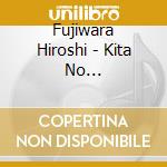 Fujiwara Hiroshi - Kita No Sasurai/Kita No Eki/Kita No Miren Zake cd