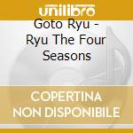 Goto Ryu - Ryu The Four Seasons cd musicale di Goto Ryu