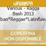 Various - Ragga Bash 2013 -Urban*Reggae*Latinflava Hits- cd