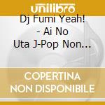 Dj Fumi Yeah! - Ai No Uta J-Pop Non Stop Mix Mixed  By Dj Fumi Yeah! cd musicale di Dj Fumi Yeah!