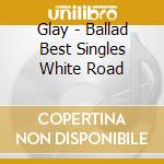 Glay - Ballad Best Singles White Road cd musicale di Glay