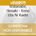 Watanabe, Hiroaki - Kono Uta Ni Kaete cd musicale di Watanabe, Hiroaki