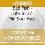 Bad Fish - Life In 37 Min Soul Haze cd musicale