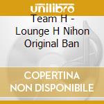 Team H - Lounge H Nihon Original Ban cd musicale di Team H