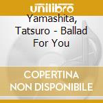 Yamashita, Tatsuro - Ballad For You cd musicale di Yamashita, Tatsuro