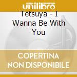 Tetsuya - I Wanna Be With You cd musicale di Tetsuya