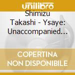 Shimizu Takashi - Ysaye: Unaccompanied Violin cd musicale
