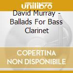 David Murray - Ballads For Bass Clarinet cd musicale di David Murray