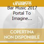 Bar Music 2017 Portal To Imagine Selection / Various cd