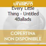Every Little Thing - Untitled 4Ballads cd musicale di Every Little Thing