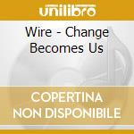 Wire - Change Becomes Us cd musicale