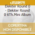 Elekiter Round 0 - Elekiter Round 0 6Th.Mini Album cd