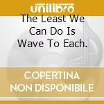 The Least We Can Do Is Wave To Each. cd