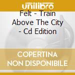 Felt - Train Above The City - Cd Edition cd