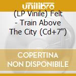 (LP Vinile) Felt - Train Above The City (Cd+7') vinile