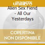 Alien Sex Fiend - All Our Yesterdays cd musicale di ALIEN SEX FIEND