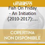 Fish On Friday - An Initiation (2010-2017): Digipak Cd Edition cd