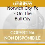 Norwich City Fc - On The Ball City cd musicale di V/A