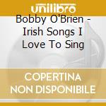 Bobby O'Brien - Irish Songs I Love To Sing cd musicale di Bobby O'Brien