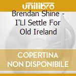 Brendan Shine - I'Ll Settle For Old Ireland cd musicale di Brendan Shine