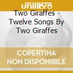 Two Giraffes - Twelve Songs By Two Giraffes cd musicale di Two Giraffes