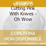 Cutting Pink With Knives - Oh Wow cd