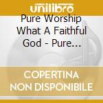 Pure Worship What A Faithful God - Pure Worship What A Faithful God cd