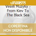 Veseli Muzyky - From Kiev To The Black Sea cd musicale di Muzyky Veseli