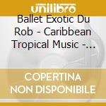 Ballet Exotic Du Rob - Caribbean Tropical Music - Martinique cd musicale di BALLET EXOTIC DU ROB