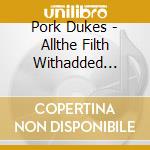 Pork Dukes - Allthe Filth Withadded Filth cd musicale di Pork Dukes