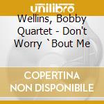 Wellins, Bobby Quartet - Don't Worry `Bout Me cd musicale di Wellins, Bobby Quartet