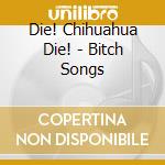 Die! Chihuahua Die! - Bitch Songs cd musicale di Die! Chihuahua Die!