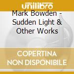 Mark Bowden - Sudden Light & Other Works cd musicale di Mark Bowden