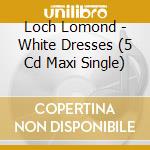 Loch Lomond - White Dresses (5 Cd Maxi Single) cd
