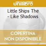 Little Ships The - Like Shadows cd musicale di Little Ships The