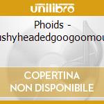 Phoids - Mushyheadedgoogoomouth cd