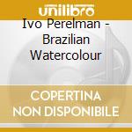 Ivo Perelman - Brazilian Watercolour cd musicale di PERELMAN IVO