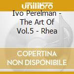 Ivo Perelman - The Art Of Vol.5 - Rhea cd musicale di Ivo Perelman
