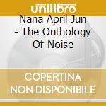 Nana April Jun - The Onthology Of Noise cd musicale di NANA APRIL JUN